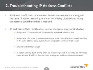 2. Troubleshooting IP Address Conflicts

»      IP address conflicts occur when two devices on a network are assigned
       the same IP address resulting in one or both being disabled and losing
       connectivity until the conflict is resolved.

»      IP address conflicts mostly occur due to configuration errors including:
              • Assignment of the same static IP address by a network administrator

              • Assignment of a static IP address within the DHCP range (dynamic range) resulting
                in the same address being automatically assigned by the local DHCP server

              • An error in the DHCP server

              • A system coming back online after an extended period in stand-by or hibernate
                mode with an IP address that has been re-assigned and is in use on the network




NETWORK TROUBLESHOOTING AND PROBLEM IDENTIFICATION
                                                     8
 