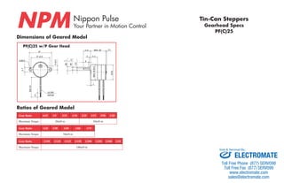 Nippon Pulse 
Your Partner in Motion Control NPM PF(C)25 
Dimensions of Geared Model 
PF(C)25 w/P Gear Head 
Nippon Pulse America, Inc. 
a subsidiary of Nippon Pulse Motor Co., Ltd. 
www.nipponpulse.com 
1-540-633-1677 
PF25 Tin-Can Stepper with Gearhead (P Type) 
Dimensions in mm 
2-Ø3.5 
11.6 MAX. 26 (1) 
2 11.3 
MAX. Ø 25.6 
1 
-0.1 
0 
Ø6 
-0.02 
0 
Ø3 
2.5 
8 
Ø 25 
6 ±0.2 
2- 7 
37 
31 ±0.2 
200 ±10 
(7) 
UL1061 
AWG28 
Gear Ratio 6/25 1/5 3/25 1/10 2/25 1/15 3/50 1/20 
Maximum Torque 20mN·m 50mN·m 
Gear Ratio 1/25 1/30 1/50 1/60 1/75 
Maximum Torque 70mN·m 
Gear Ratio 1/100 1/120 1/125 1/150 1/200 1/250 1/300 1/20 
Maximum Torque 100mN·m 
Tin-Can Steppers 
Gearhead Specs 
Ratios of Geared Model 
Sold & Serviced By: 
ELECTROMATE 
Toll Free Phone (877) SERVO98 
Toll Free Fax (877) SERV099 
www.electromate.com 
sales@electromate.com 
