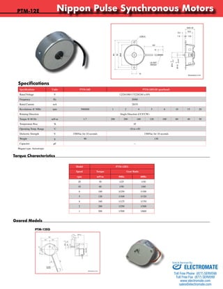 PTM-12E Nippon Pulse Synchronous Motors 
Specifications Nippon Pulse America, Inc. 
Specifications Units PTM-24E PTM-24EGH (gearhead) 
Rated Voltage V 12/24/100/117/220/240 ±10% 
Frequency Hz 50/60 
Rated Current mA 20/19 
Revolutions @ 50Hz rpm 500/600 1 2 4 5 6 10 15 20 
Rotating Direction Single Direction (CC/CCW) 
Torque @ 60 Hz mN·m 1.7 200 200 160 120 100 60 40 30 
Temperature Rise ˚K 45 
Operating Temp. Range ˚C -10 to +50 
Dielectric Strength V 1500Vac for 10 seconds 1500Vac for 10 seconds 
Weight g 90 130 
Capacitor μF -- 
Magnet type: Anisotropic 
Model PTM-12EG 
Speed Torque Gear Ratio 
rpm mN·m 50Hz 60Hz 
20 30 1/25 1/30 
10 60 1/50 1/60 
6 100 3/250 1/100 
5 120 1/100 1/120 
4 160 1/125 1/150 
2 200 1/250 1/300 
1 200 1/500 1/600 
Torque Characteristics 
Geared Models 
PTM-12EG 
a subsidiary of Nippon Pulse Motor Co., Ltd. 
MAX 20 
15.0 
5.5 
1.5 0.8 
www.nipponpulse.com 
1-540-633-1677 
PTM-12E / PTM-12K Synchronous Motor 
Dimensions in mm 
Ø10 
2-Ø3.5 
140 
10 
10 
60 
52 
Ø42 
0 
-0.2 
-0.015 
Ø1.6 0 
UL1007 
AWG24 
26.2 24.5 
5.4 
Nippon Pulse America, Inc. 
a subsidiary of Nippon Pulse Motor Co., Ltd. 
www.nipponpulse.com 
1-540-633-1677 
PTM-12EG / PTM-12KG Synchronous Motor 
Dimensions in mm 
10 
20° 
MAX Ø46 
11.6 MAX 34 
1.6 3 
-0.1 
0 
0 
Ø6.5 
-0.02 
8 
140 
10 
3.4 
58.7 
Ø3 
0.5 
UL1007 
AWG24 
Sold & Serviced By: 
ELECTROMATE 
Toll Free Phone (877) SERVO98 
Toll Free Fax (877) SERV099 
www.electromate.com 
sales@electromate.com 
