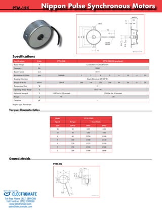 Nippon Pulse Synchronous Motors 
Model PTM-12KG 
Speed Torque Gear Ratio 
rpm mN·m 50Hz 60Hz 
20 25 1/25 1/30 
10 50 1/50 1/60 
6 80 3/250 1/100 
5 100 1/100 1/120 
4 120 1/125 1/150 
2 150 1/250 1/300 
1 200 1/500 1/600 
PTM-12K 
Specifications 
Geared Models 
PTM-KG 
Torque Characteristics 
26.2 24.5 
5.4 
Nippon Pulse America, Inc. 
a subsidiary of Nippon Pulse Motor Co., Ltd. 
www.nipponpulse.com 
1-540-633-1677 
PTM-12EG / PTM-12KG Synchronous Motor 
Dimensions in mm 
10 
20° 
MAX Ø46 
11.6 MAX 34 
1.6 3 
-0.1 
0 
0 
Ø6.5 
-0.02 
8 
140 
10 
3.4 
58.7 
Ø3 
0.5 
UL1007 
AWG24 
Nippon Pulse America, Inc. 
a subsidiary of Nippon Pulse Motor Co., Ltd. 
MAX 20 
15.0 
5.5 
1.5 0.8 
www.nipponpulse.com 
1-540-633-1677 
PTM-12E / PTM-12K Synchronous Motor 
Dimensions in mm 
Ø10 
2-Ø3.5 
140 
10 
10 
60 
52 
Ø42 
0 
-0.2 
-0.015 
Ø1.6 0 
UL1007 
AWG24 
Specifications Units PTM-24K PTM-24KGH (gearhead) 
Rated Voltage V 12/24/100/117/220/240 ±10% 
Frequency Hz 50/60 
Rated Current mA 18/17 
Revolutions @ 50Hz rpm 500/600 1 2 4 5 6 10 15 20 
Rotating Direction Single Direction (CC/CCW) 
Torque @ 60 Hz mN·m 1.0/0.9 200 150 120 100 80 50 32 25 
Temperature Rise ˚K 35 
Operating Temp. Range ˚C -10 to +50 
Dielectric Strength V 1500Vac for 10 seconds 1500Vac for 10 seconds 
Weight g 90 120 
Capacitor μF -- 
Magnet type: Anisotropic 
Sold & Serviced By: 
ELECTROMATE 
Toll Free Phone (877) SERVO98 
Toll Free Fax (877) SERV099 
www.electromate.com 
sales@electromate.com 

