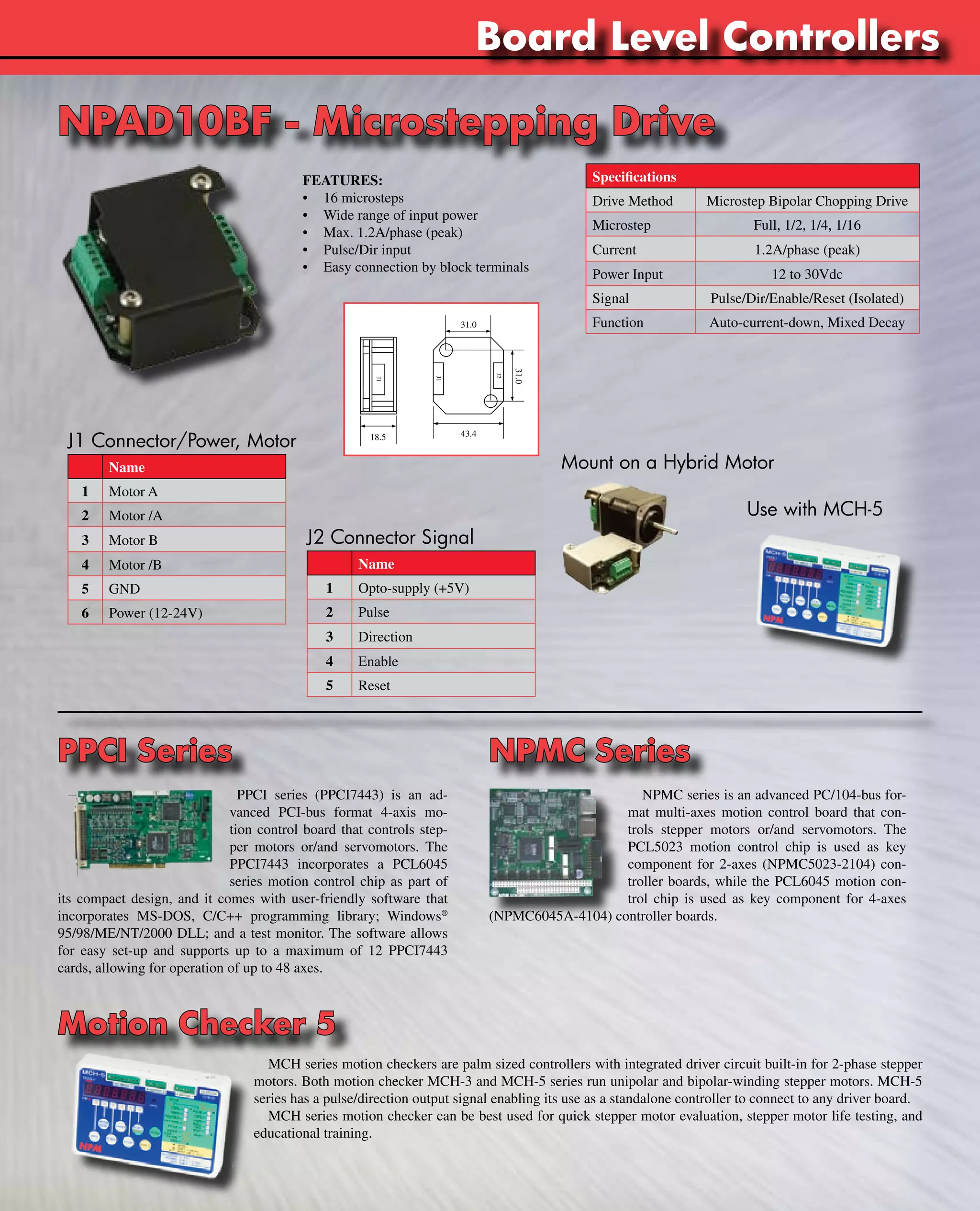www.nipponpulse.Tin-Can Steppers 
J1 Connector/Power, Motor 
Name 
1 Motor A 
2 Motor /A 
3 Motor B 
4 Motor /B 
5 GND 
6 Power (12-24V) 
J1 
J1 
Board Level Controllers 
31.0 
18.5 43.4 
J2 Connector Signal 
Name 
1 Opto-supply (+5V) 
2 Pulse 
3 Direction 
4 Enable 
5 Reset 
Specifications 
Drive Method Microstep Bipolar Chopping Drive 
Microstep Full, 1/2, 1/4, 1/16 
Current 1.2A/phase (peak) 
Power Input 12 to 30Vdc 
Signal Pulse/Dir/Enable/Reset (Isolated) 
Function Auto-current-down, Mixed Decay 
Mount on a Hybrid Motor 
Use with MCH-5 
NPAD10BF - Microstepping Drive 
FEATURES: 
• 16 microsteps 
• Wide range of input power 
• Max. 1.2A/phase (peak) 
• Pulse/Dir input 
• Easy connection by block terminals 
J2 
31.0 
PPCI Series NPMC Series 
PPCI series (PPCI7443) is an ad-vanced 
PCI-bus format 4-axis mo-tion 
control board that controls step-per 
motors or/and servomotors. The 
PPCI7443 incorporates a PCL6045 
series motion control chip as part of 
its compact design, and it comes with user-friendly software that 
incorporates MS-DOS, C/C++ programming library; Windows® 
95/98/ME/NT/2000 DLL; and a test monitor. The software allows 
for easy set-up and supports up to a maximum of 12 PPCI7443 
cards, allowing for operation of up to 48 axes. 
NPMC series is an advanced PC/104-bus for-mat 
multi-axes motion control board that con-trols 
stepper motors or/and servomotors. The 
PCL5023 motion control chip is used as key 
component for 2-axes (NPMC5023-2104) con-troller 
boards, while the PCL6045 motion con-trol 
chip is used as key component for 4-axes 
(NPMC6045A-4104) controller boards. 
Motion Checker 5 
MCH series motion checkers are palm sized controllers with integrated driver circuit built-in for 2-phase stepper 
motors. Both motion checker MCH-3 and MCH-5 series run unipolar and bipolar-winding stepper motors. MCH-5 
series has a pulse/direction output signal enabling its use as a standalone controller to connect to any driver board. 
MCH series motion checker can be best used for quick stepper motor evaluation, stepper motor life testing, and 
educational training. 
 