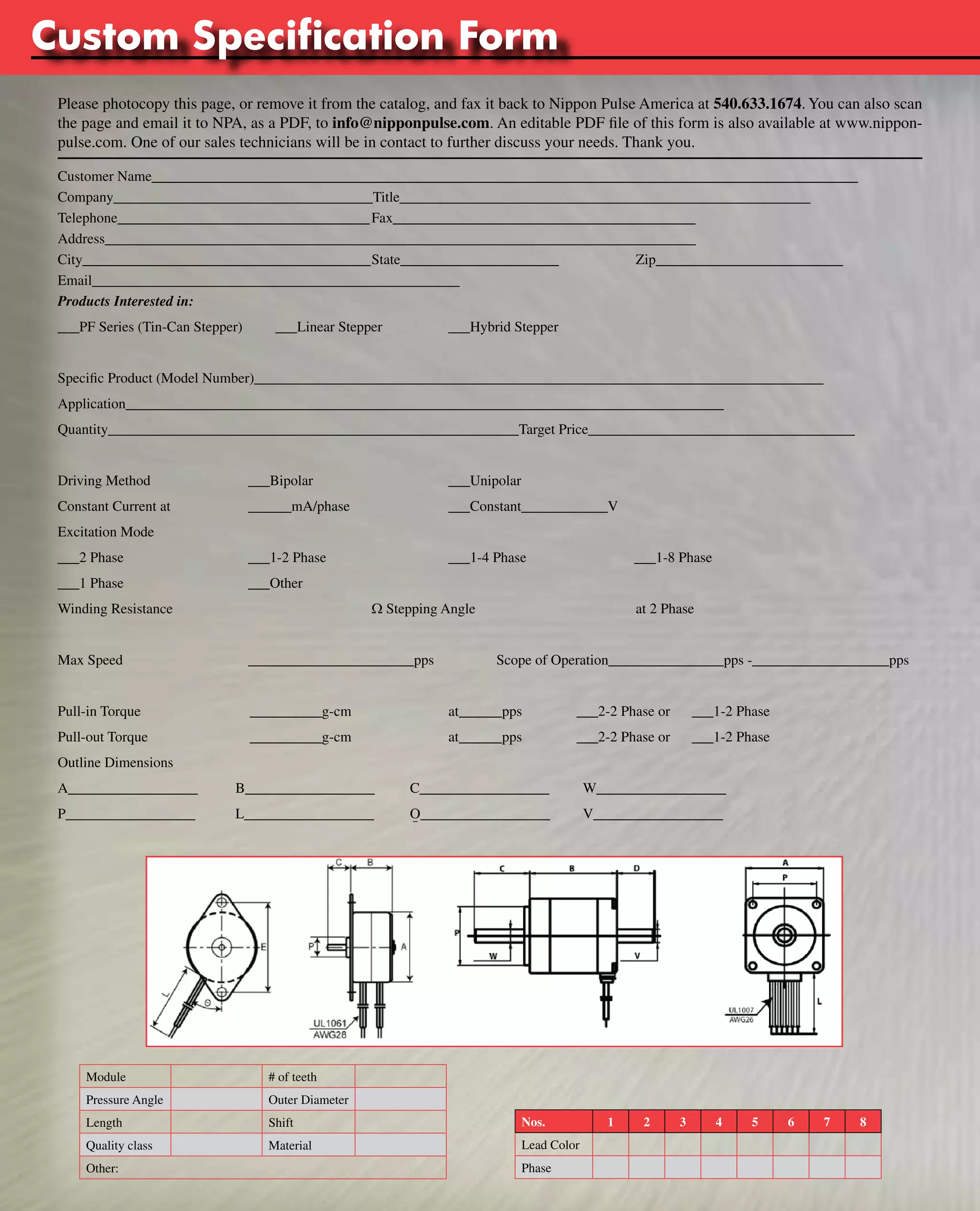 www.nipponpulse.Custom Specification Form 
Tin-Can Steppers 
Please photocopy this page, or remove it from the catalog, and fax it back to Nippon Pulse America at 540.633.1674. You can also scan 
the page and email it to NPA, as a PDF, to info@nipponpulse.com. An editable PDF file of this form is also available at www.nippon-pulse. 
com. One of our sales technicians will be in contact to further discuss your needs. Thank you. 
Customer Name__________________________________________________________________________________________________ 
Company____________________________________Title_________________________________________________________ 
Telephone___________________________________ Fax__________________________________________ 
Address__________________________________________________________________________________ 
City________________________________________ State______________________ Zip__________________________ 
Email___________________________________________________ 
Products Interested in: 
___PF Series (Tin-Can Stepper) ___Linear Stepper ___Hybrid Stepper 
Specific Product (Model Number)_______________________________________________________________________________ 
Application___________________________________________________________________________________ 
Quantity_________________________________________________________Target Price_____________________________________ 
Driving Method ___Bipolar ___Unipolar 
Constant Current at ______mA/phase ___Constant____________V 
Excitation Mode 
___2 Phase ___1-2 Phase ___1-4 Phase ___1-8 Phase 
___1 Phase ___Other 
Winding Resistance W Stepping Angle at 2 Phase 
Max Speed _______________________pps Scope of Operation________________pps -___________________pps 
Pull-in Torque __________g-cm at______pps ___2-2 Phase or ___1-2 Phase 
Pull-out Torque __________g-cm at______pps ___2-2 Phase or ___1-2 Phase 
Outline Dimensions 
A__________________ B__________________ C__________________ W__________________ 
P__________________ L__________________ O__________________ V__________________ 
Nos. 1 2 3 4 5 6 7 8 
Lead Color 
Phase 
Module # of teeth 
Pressure Angle Outer Diameter 
Length Shift 
Quality class Material 
Other: 
I 
 