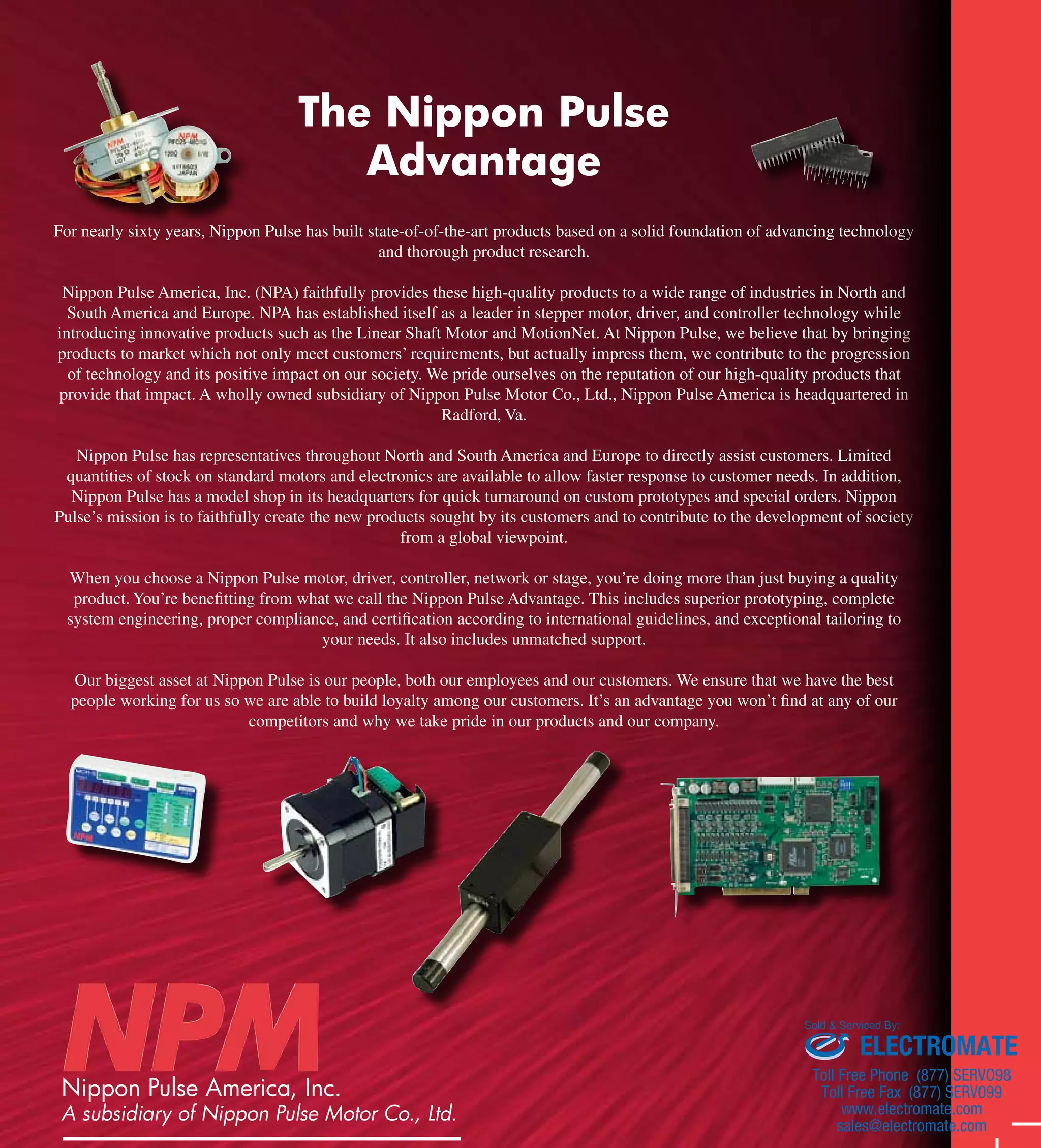 The Nippon Pulse 
Advantage 
For nearly sixty years, Nippon Pulse has built state-of-of-the-art products based on a solid foundation of advancing technology 
and thorough product research. 
Nippon Pulse America, Inc. (NPA) faithfully provides these high-quality products to a wide range of industries in North and 
South America and Europe. NPA has established itself as a leader in stepper motor, driver, and controller technology while 
introducing innovative products such as the Linear Shaft Motor and MotionNet. At Nippon Pulse, we believe that by bringing 
products to market which not only meet customers’ requirements, but actually impress them, we contribute to the progression 
of technology and its positive impact on our society. We pride ourselves on the reputation of our high-quality products that 
provide that impact. A wholly owned subsidiary of Nippon Pulse Motor Co., Ltd., Nippon Pulse America is headquartered in 
Radford, Va. 
Nippon Pulse has representatives throughout North and South America and Europe to directly assist customers. Limited 
quantities of stock on standard motors and electronics are available to allow faster response to customer needs. In addition, 
Nippon Pulse has a model shop in its headquarters for quick turnaround on custom prototypes and special orders. Nippon 
Pulse’s mission is to faithfully create the new products sought by its customers and to contribute to the development of society 
from a global viewpoint. 
When you choose a Nippon Pulse motor, driver, controller, network or stage, you’re doing more than just buying a quality 
product. You’re benefitting from what we call the Nippon Pulse Advantage. This includes superior prototyping, complete 
system engineering, proper compliance, and certification according to international guidelines, and exceptional tailoring to 
your needs. It also includes unmatched support. 
Our biggest asset at Nippon Pulse is our people, both our employees and our customers. We ensure that we have the best 
people working for us so we are able to build loyalty among our customers. It’s an advantage you won’t find at any of our 
competitors and why we take pride in our products and our company. 
Nippon Pulse America, Inc. 
A subsidiary of Nippon Pulse Motor Co., Ltd. 
4 Corporate Drive 
Sold & Serviced By: 
ELECTROMATE 
Toll Free Phone (877) SERVO98 
Toll Free Fax (877) SERV099 
www.electromate.com 
sales@electromate.com 
