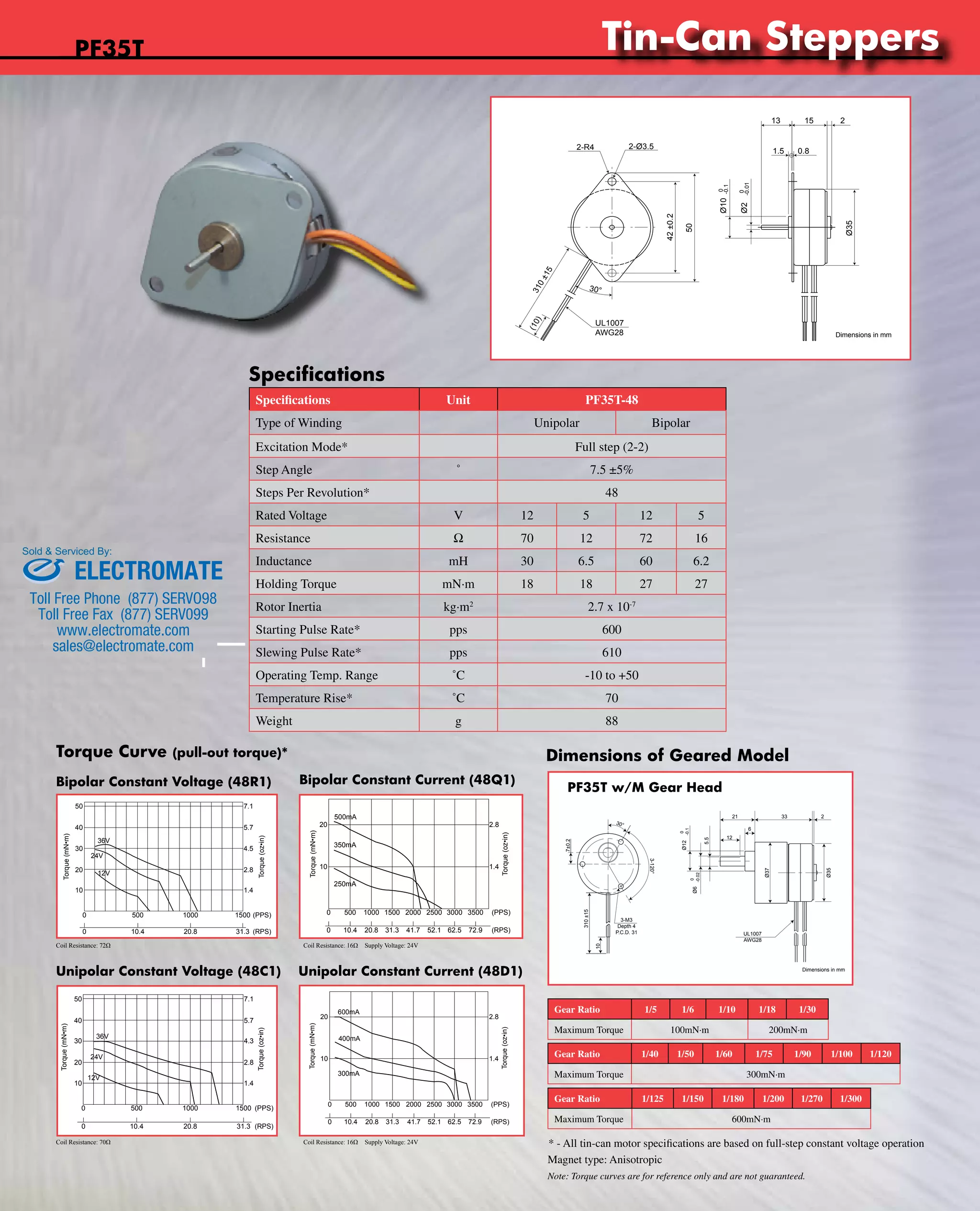 www.nipponpulse.Tin-Can Steppers 
2-R4 2-Ø3.5 
310 ±15 
30° 
Nippon Pulse America, Inc. 
a subsidiary of Nippon Pulse Motor Co., Ltd. 
PF35T Tin-Can Stepper 
Specifications 
Specifications Unit PF35T-48 
Type of Winding Unipolar Bipolar 
Excitation Mode* Full step (2-2) 
Step Angle ˚ 7.5 ±5% 
Steps Per Revolution* 48 
Rated Voltage V 12 5 12 5 
Resistance W 70 12 72 16 
Inductance mH 30 6.5 60 6.2 
Holding Torque mN·m 18 18 27 27 
Rotor Inertia kg·m2 2.7 x 10-7 
Starting Pulse Rate* pps 600 
Slewing Pulse Rate* pps 610 
Operating Temp. Range ˚C -10 to +50 
Temperature Rise* ˚C 70 
Weight g 88 
PF35T 
Sold & Serviced By: 
Torque Curve (pull-out torque)* Dimensions of Geared Model 
Bipolar Constant Voltage (48R1) 
7.1 
5.7 
0 500 1000 1500 (PPS) 
0 10.4 20.8 31.3 (RPS) 
Coil Resistance: 72Ω Coil Resistance: 16Ω Supply Voltage: 24V 
Unipolar Constant Voltage (48C1) 
PF35T-48Q1 w/ Bipolar Chopper Drive 
Bipolar Constant Current (48Q1) PF35T w/M Gear Head 
2.8 
1.4 
Torque (oz•in) 
Driver: BCD420B3 
Voltage: 24VDC 
Excitation: Full-step 
Resistance: 16ohm 
Unipolar Constant Current (48D1) 
Dimensions in mm 
www.nipponpulse.com 
1-540-633-1677 
PF35T-48C1G(1/5) Tin-Can Stepper with Gearhead (M Type) 
30° 
3-M3 
Depth 4 
P.C.D. 31 
7±0.2 
310 ±15 
10 
Nippon Pulse America, Inc. 
a subsidiary of Nippon Pulse Motor Co., Ltd. 
2 
Ø35 
Dimensions in mm 
www.nipponpulse.com 
3-120° 
21 
6 
5.5 
12 
-0.1 
Ø12 0 
-0.02 
Ø6 0 
33 
UL1007 
AWG28 
Ø37 
Gear Ratio 1/5 1/6 1/10 1/18 1/30 
Maximum Torque 100mN·m 200mN·m 
1-540-633-1677 
Gear Ratio 1/40 1/50 1/60 1/75 1/90 1/100 1/120 
Maximum Torque 300mN·m 
Gear Ratio 1/125 1/150 1/180 1/200 1/270 1/300 
Maximum Torque 600mN·m 
(10) 
UL1007 
AWG28 
42 ±0.2 
50 
13 15 2 
1.5 0.8 
Ø10 -0.1 
0 
Ø2 -0.01 
0 
Ø35 
PF35T-48R1 w/ Bipolar Constant Voltage 
36V 
24V 
12V 
Torque (mN•m) 
2.8 
1.4 
Torque (oz•in) 
Nippon Pulse America, Inc. 
a subsidiary of Nippon Pulse Motor Co., Ltd. 
www.nipponpulse.com 
1-540-633-1677 
50 
40 
30 
20 
10 
4.5 
Driver: CD-404B1 
Excitation: Full-step 
Resistance: 72ohm 
20 
10 
500mA 
350mA 
250mA 
Torque (mN•m) 
0 500 1000 1500 2000 2500 3000 3500 (PPS) 
Nippon Pulse America, Inc. 
a subsidiary of Nippon Pulse Motor Co., Ltd. 
www.nipponpulse.com 
1-540-633-1677 
0 10.4 20.8 31.3 41.7 52.1 62.5 72.9 (RPS) 
PF35T-48C1 w/ Unipolar Constant Voltage 
36V 
24V 
12V 
Torque (mN•m) 
50 
40 
30 
20 
10 
0 500 1000 1500 (PPS) 
0 10.4 20.8 31.3 (RPS) 
Nippon Pulse America, Inc. 
a subsidiary of Nippon Pulse Motor Co., Ltd. 
www.nipponpulse.com 
1-540-633-1677 
Torque (oz•in) 
7.1 
5.7 
4.3 
2.8 
1.4 
Driver: PS-2LD-5 
Excitation: Full-step 
Resistance: 70ohm 
PF35T-48D1 w/ Unipolar Chopper Drive 
20 
10 
600mA 
400mA 
300mA 
Torque (mN•m) 
2.8 
1.4 
Torque (oz•in) 
0 500 1000 1500 2000 2500 3000 3500 (PPS) 
0 10.4 20.8 31.3 41.7 52.1 62.5 72.9 (RPS) 
Nippon Pulse America, Inc. 
a subsidiary of Nippon Pulse Motor Co., Ltd. 
www.nipponpulse.com 
1-540-633-1677 
Driver: BCD4020UT 
Voltage: 24VDC 
Excitation: Full-step 
Resistance: 12ohm 
Coil Resistance: 70Ω Coil Resistance: 16Ω Supply Voltage: 24V 
* - All tin-can motor specifications are based on full-step constant voltage operation 
Magnet type: Anisotropic 
Note: Torque curves are for reference only and are not guaranteed. 
ELECTROMATE 
Toll Free Phone (877) SERVO98 
Toll Free Fax (877) SERV099 
www.electromate.com 
sales@electromate.com 
 
