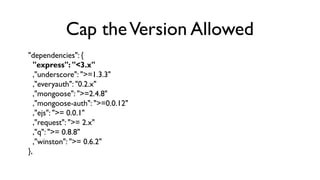 Cap the Version Allowed
"dependencies": {
   "express": "<3.x"
   ,"underscore": ">=1.3.3"
   ,"everyauth": "0.2.x"
   ,"m...