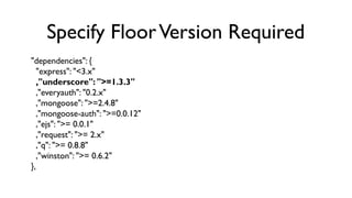 Specify Floor Version Required
"dependencies": {
   "express": "<3.x"
   ,"underscore": ">=1.3.3"
   ,"everyauth": "0.2.x"...