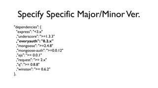 Specify Specific Major/Minor Ver.
"dependencies": {
   "express": "<3.x"
   ,"underscore": ">=1.3.3"
   ,"everyauth": "0.2...