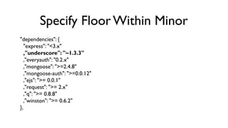 Specify Floor Within Minor
"dependencies": {
   "express": "<3.x"
   ,"underscore": "~1.3.3"
   ,"everyauth": "0.2.x"
   ,...