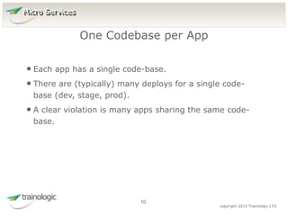 1
0
copyright 2015 Trainologic LTD
• Each app has a single code-base.
• There are (typically) many deploys for a single code-
base (dev, stage, prod).
• A clear violation is many apps sharing the same code-
base.
One Codebase per App
10
Micro Services
 