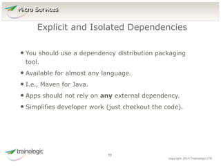 1
1
copyright 2015 Trainologic LTD
• You should use a dependency distribution packaging
tool.
• Available for almost any language.
• I.e., Maven for Java.
• Apps should not rely on any external dependency.
• Simplifies developer work (just checkout the code).
Explicit and Isolated Dependencies
11
Micro Services
 