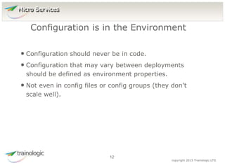 1
2
copyright 2015 Trainologic LTD
• Configuration should never be in code.
• Configuration that may vary between deployments
should be defined as environment properties.
• Not even in config files or config groups (they don’t
scale well).
Configuration is in the Environment
12
Micro Services
 