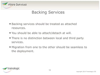 1
3
copyright 2015 Trainologic LTD
• Backing services should be treated as attached
resources.
• You should be able to attach/detach at will.
• There is no distinction between local and third party
services.
• Migration from one to the other should be seamless to
the deployment.
Backing Services
13
Micro Services
 