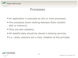 1
5
copyright 2015 Trainologic LTD
• An application is executed as one or more processes.
• The processes share nothing between them (neither
disk or memory).
• They are also stateless.
• All stateful data should be stored in backing services.
• I.e., sticky sessions are a clear violation of this principle.
Processes
15
Micro Services
 