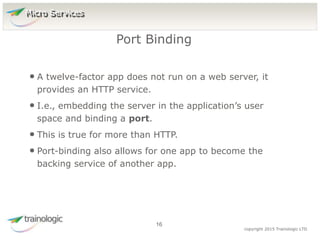1
6
copyright 2015 Trainologic LTD
• A twelve-factor app does not run on a web server, it
provides an HTTP service.
• I.e., embedding the server in the application’s user
space and binding a port.
• This is true for more than HTTP.
• Port-binding also allows for one app to become the
backing service of another app.
Port Binding
16
Micro Services
 