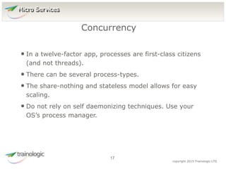 1
7
copyright 2015 Trainologic LTD
• In a twelve-factor app, processes are first-class citizens
(and not threads).
• There can be several process-types.
• The share-nothing and stateless model allows for easy
scaling.
• Do not rely on self daemonizing techniques. Use your
OS’s process manager.
Concurrency
17
Micro Services
 