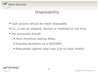1
8
copyright 2015 Trainologic LTD
• Each process should be made disposable.
• I.e., it can be stopped, started or restarted at any time.
• You processes should:
• Have minimum startup delay.
• Graceful shutdown on a SIGTERM.
• Robustness against fatal case (Let-it-crash model).
Disposability
18
Micro Services
 