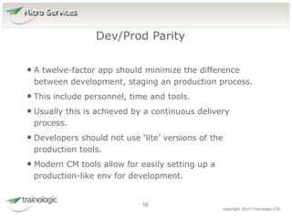 1
9
copyright 2015 Trainologic LTD
• A twelve-factor app should minimize the difference
between development, staging an production process.
• This include personnel, time and tools.
• Usually this is achieved by a continuous delivery
process.
• Developers should not use ‘lite’ versions of the
production tools.
• Modern CM tools allow for easily setting up a
production-like env for development.
Dev/Prod Parity
19
Micro Services
 