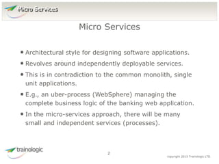 2 copyright 2015 Trainologic LTD
• Architectural style for designing software applications.
• Revolves around independently deployable services.
• This is in contradiction to the common monolith, single
unit applications.
• E.g., an uber-process (WebSphere) managing the
complete business logic of the banking web application.
• In the micro-services approach, there will be many
small and independent services (processes).
Micro Services
2
Micro Services
 