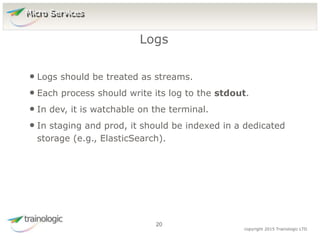 2
0
copyright 2015 Trainologic LTD
• Logs should be treated as streams.
• Each process should write its log to the stdout.
• In dev, it is watchable on the terminal.
• In staging and prod, it should be indexed in a dedicated
storage (e.g., ElasticSearch).
Logs
20
Micro Services
 