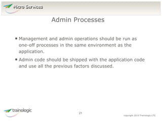 2
1
copyright 2015 Trainologic LTD
• Management and admin operations should be run as
one-off processes in the same environment as the
application.
• Admin code should be shipped with the application code
and use all the previous factors discussed.
Admin Processes
21
Micro Services
 
