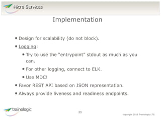 2
3
copyright 2015 Trainologic LTD
• Design for scalability (do not block).
• Logging:
• Try to use the “entrypoint” stdout as much as you
can.
• For other logging, connect to ELK.
• Use MDC!
• Favor REST API based on JSON representation.
• Always provide liveness and readiness endpoints.
Implementation
23
Micro Services
 