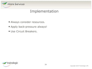 2
4
copyright 2015 Trainologic LTD
• Always consider resources.
• Apply back-pressure always!
• Use Circuit Breakers.
Implementation
24
Micro Services
 