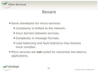 2
6
copyright 2015 Trainologic LTD
• Some drawbacks for micro-services:
• Complexity is shifted to the network.
• Incur barriers between services.
• Complexity in message formats.
• Load balancing and fault-tolerance may become
more complex.
• Micro services are not suited for extremely low-latency
applications.
Beware
26
Micro Services
 
