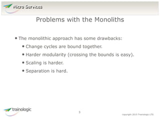 3 copyright 2015 Trainologic LTD
• The monolithic approach has some drawbacks:
• Change cycles are bound together.
• Harder modularity (crossing the bounds is easy).
• Scaling is harder.
• Separation is hard.
Problems with the Monoliths
3
Micro Services
 