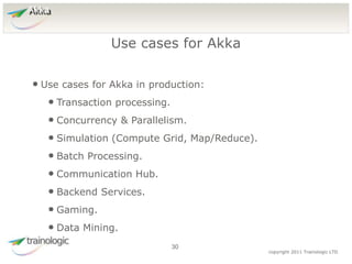 3
0
copyright 2011 Trainologic LTD
Akka
• Use cases for Akka in production:
• Transaction processing.
• Concurrency & Parallelism.
• Simulation (Compute Grid, Map/Reduce).
• Batch Processing.
• Communication Hub.
• Backend Services.
• Gaming.
• Data Mining.
Use cases for Akka
30
 