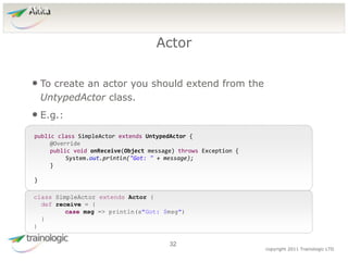 3
2
copyright 2011 Trainologic LTD
Akka
• To create an actor you should extend from the
UntypedActor class.
• E.g.:
Actor
32
public class SimpleActor extends UntypedActor {
@Override
public void onReceive(Object message) throws Exception {
System.out.println("Got: " + message);
}
}
class SimpleActor extends Actor {
def receive = {
case msg => println(s"Got: $msg")
}
}
 