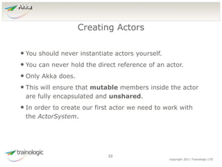 3
3
copyright 2011 Trainologic LTD
Akka
• You should never instantiate actors yourself.
• You can never hold the direct reference of an actor.
• Only Akka does.
• This will ensure that mutable members inside the actor
are fully encapsulated and unshared.
• In order to create our first actor we need to work with
the ActorSystem.
Creating Actors
33
 