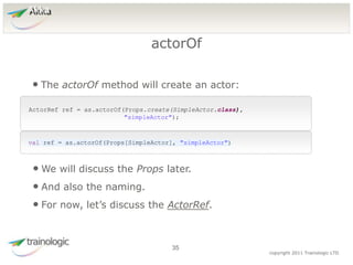 3
5
copyright 2011 Trainologic LTD
Akka
• The actorOf method will create an actor:
actorOf
35
ActorRef ref = as.actorOf(Props.create(SimpleActor.class),
"simpleActor");
val ref = as.actorOf(Props[SimpleActor], "simpleActor")
• We will discuss the Props later.
• And also the naming.
• For now, let’s discuss the ActorRef.
 