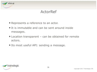 3
6
copyright 2011 Trainologic LTD
Akka
• Represents a reference to an actor.
• It is immutable and can be sent around inside
messages.
• Location transparent – can be obtained for remote
actors.
• Its most useful API: sending a message.
ActorRef
36
 
