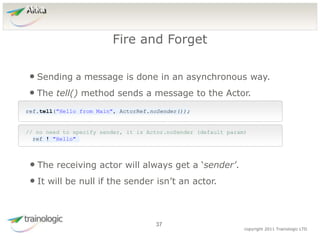 3
7
copyright 2011 Trainologic LTD
Akka
• Sending a message is done in an asynchronous way.
• The tell() method sends a message to the Actor.
Fire and Forget
37
ref.tell("Hello from Main", ActorRef.noSender());
// no need to specify sender, it is Actor.noSender (default param)
ref ! "Hello"
• The receiving actor will always get a ‘sender’.
• It will be null if the sender isn’t an actor.
 
