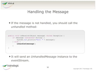 3
8
copyright 2011 Trainologic LTD
Akka
• If the message is not handled, you should call the
unhandled method:
Handling the Message
38
public void onReceive(Object message) throws Exception {
if (message instanceof String) {
System.out.println("Got: " + message);
} else {
unhandled(message);
}
}
• It will send an UnhandledMessage instance to the
eventStream.
 