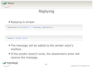 4
1
copyright 2011 Trainologic LTD
Akka
• Replying is simple:
Replying
41
getSender().tell("Got: " + message, getSelf());
sender ! s"Got: $msg"
• The message will be added to the sender actor’s
mailbox.
• If the sender doesn’t exist, the deadLetters actor will
receive the message.
 