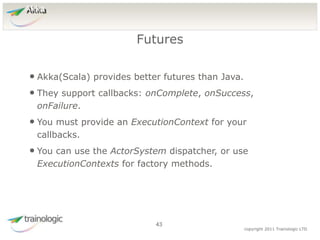 4
3
copyright 2011 Trainologic LTD
Akka
• Akka(Scala) provides better futures than Java.
• They support callbacks: onComplete, onSuccess,
onFailure.
• You must provide an ExecutionContext for your
callbacks.
• You can use the ActorSystem dispatcher, or use
ExecutionContexts for factory methods.
Futures
43
 