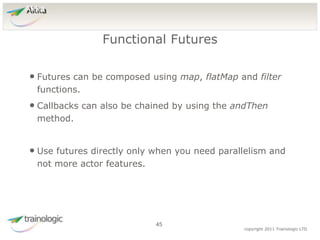 4
5
copyright 2011 Trainologic LTD
Akka
• Futures can be composed using map, flatMap and filter
functions.
• Callbacks can also be chained by using the andThen
method.
• Use futures directly only when you need parallelism and
not more actor features.
Functional Futures
45
 