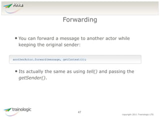 4
7
copyright 2011 Trainologic LTD
Akka
• You can forward a message to another actor while
keeping the original sender:
Forwarding
47
anotherActor.forward(message, getContext());
• Its actually the same as using tell() and passing the
getSender().
 