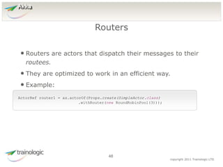 4
8
copyright 2011 Trainologic LTD
Akka
• Routers are actors that dispatch their messages to their
routees.
• They are optimized to work in an efficient way.
• Example:
Routers
48
ActorRef router1 = as.actorOf(Props.create(SimpleActor.class)
.withRouter(new RoundRobinPool(3)));
 