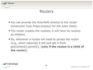4
9
copyright 2011 Trainologic LTD
Akka
• You can provide the ActorRefs directly to the router
constructor (use Props.empty() for the actor class).
• The router creates the routees, it will have its routees
as children.
• So, whenever a routee will need to access the router
(e.g., when replying) it will just get it from
getContext().parent(). (only if the routee is a child of
the router).
Routers
49
 