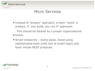 5 copyright 2015 Trainologic LTD
• Instead of “project” approach, a team “owns” a
product. A “you build, you run it” approach.
This should be backed by a proper organizational
process.
• Smart endpoints – dump pipes. Avoid using
sophisticated tools (with lots of smart logic) and
favor simple REST protocols.
Micro Services
5
Micro Services
 