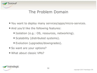5
0
copyright 2015 Trainologic LTD
Docker
• You want to deploy many services/apps/micro-services.
• And you’d like the following features:
• Isolation (e.g.: OS, resources, networking).
• Scalability (distributed systems).
• Evolution (upgrades/downgrades).
• So want are your options?
• What about classic VMs?
The Problem Domain
50
 