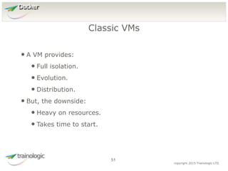5
1
copyright 2015 Trainologic LTD
Docker
• A VM provides:
• Full isolation.
• Evolution.
• Distribution.
• But, the downside:
• Heavy on resources.
• Takes time to start.
Classic VMs
51
 
