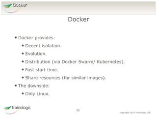 5
2
copyright 2015 Trainologic LTD
Docker
• Docker provides:
• Decent isolation.
• Evolution.
• Distribution (via Docker Swarm/ Kubernetes).
• Fast start time.
• Share resources (for similar images).
• The downside:
• Only Linux.
Docker
52
 