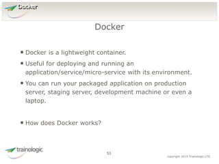 5
3
copyright 2015 Trainologic LTD
Docker
• Docker is a lightweight container.
• Useful for deploying and running an
application/service/micro-service with its environment.
• You can run your packaged application on production
server, staging server, development machine or even a
laptop.
• How does Docker works?
Docker
53
 