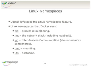 5
4
copyright 2015 Trainologic LTD
Docker
• Docker leverages the Linux namespaces feature.
• Linux namespaces that Docker uses:
• pid – process id numbering.
• net – the network stack (including loopback).
• ipc – Inter-Procces-Communication (shared memory,
semaphores).
• mnt – mounting.
• uts – hostname.
Linux Namespaces
54
 