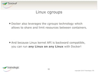 5
5
copyright 2015 Trainologic LTD
Docker
• Docker also leverages the cgroups technology which
allows to share and limit resources between containers.
• And because Linux kernel API is backward compatible,
you can run any Linux on any Linux with Docker!
Linux cgroups
55
 