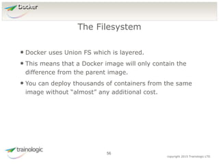 5
6
copyright 2015 Trainologic LTD
Docker
• Docker uses Union FS which is layered.
• This means that a Docker image will only contain the
difference from the parent image.
• You can deploy thousands of containers from the same
image without “almost” any additional cost.
The Filesystem
56
 