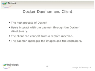 5
9
copyright 2015 Trainologic LTD
Docker
• The host process of Docker.
• Users interact with the daemon through the Docker
client binary.
• The client can connect from a remote machine.
• The daemon manages the images and the containers.
Docker Daemon and Client
59
 